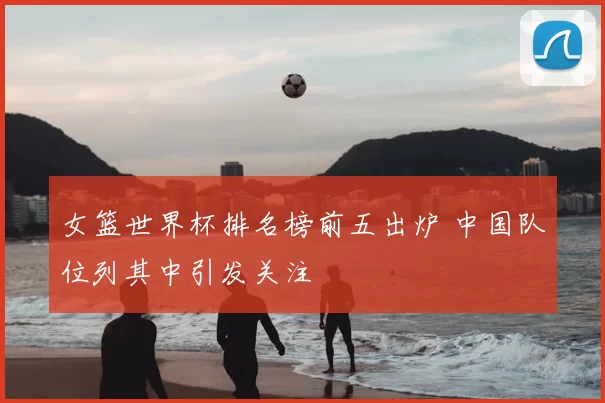 女篮世界杯排名榜前五出炉 中国队位列其中引发关注