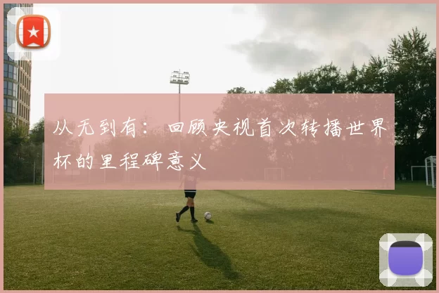 从无到有：回顾央视首次转播世界杯的里程碑意义