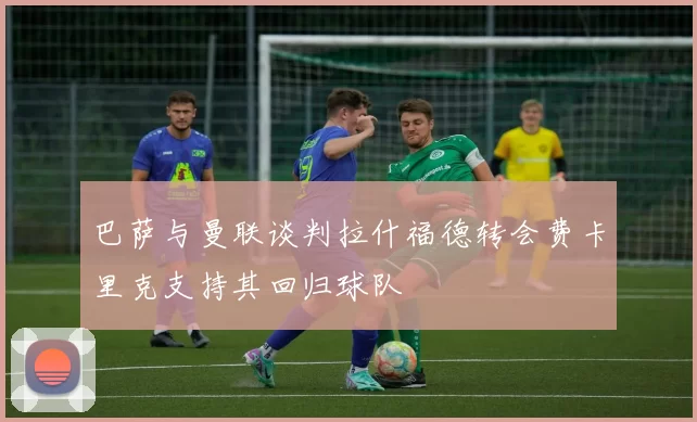 巴萨与曼联谈判拉什福德转会费卡里克支持其回归球队