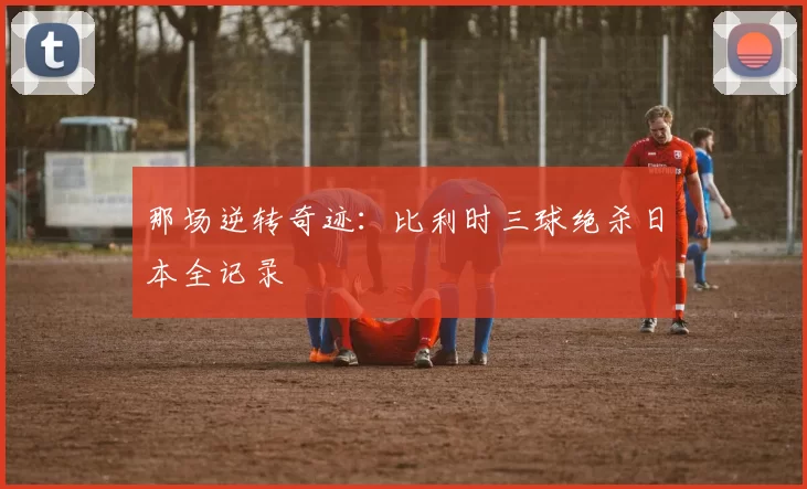 那场逆转奇迹：比利时三球绝杀日本全记录