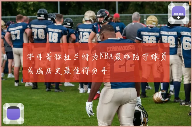 字母哥称杜兰特为NBA最难防守球员或成历史最佳得分手