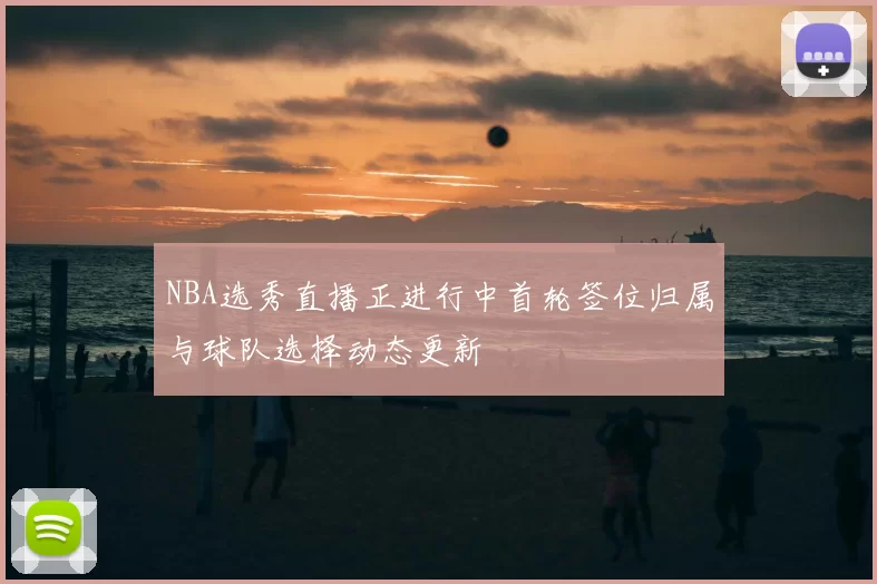 NBA选秀直播正进行中首轮签位归属与球队选择动态更新