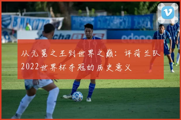 从无冕之王到世界之巅：评荷兰队2022世界杯夺冠的历史意义