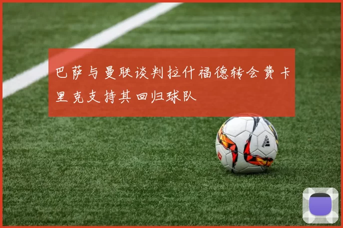 巴萨与曼联谈判拉什福德转会费卡里克支持其回归球队