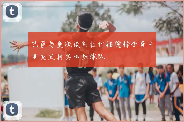 巴萨与曼联谈判拉什福德转会费卡里克支持其回归球队