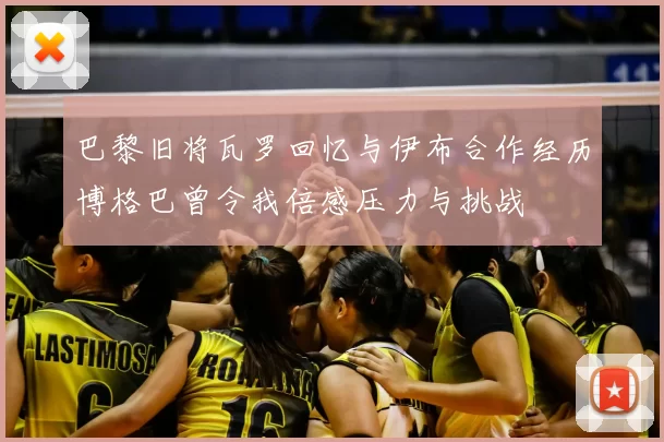 巴黎旧将瓦罗回忆与伊布合作经历博格巴曾令我倍感压力与挑战