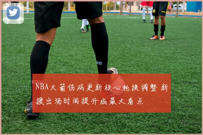 NBA火箭伤病更新核心轮换调整 新援出场时间提升成最大看点