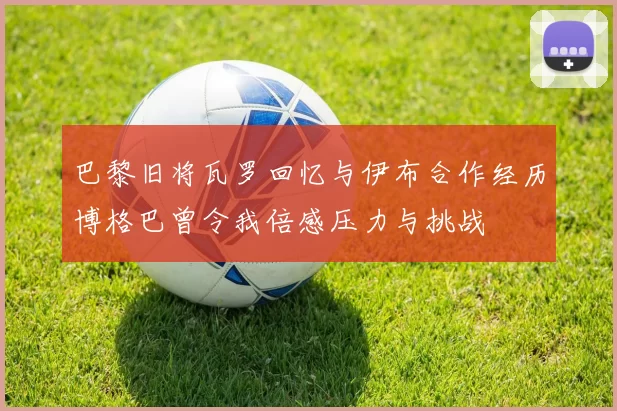 巴黎旧将瓦罗回忆与伊布合作经历博格巴曾令我倍感压力与挑战