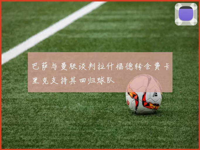 巴萨与曼联谈判拉什福德转会费卡里克支持其回归球队
