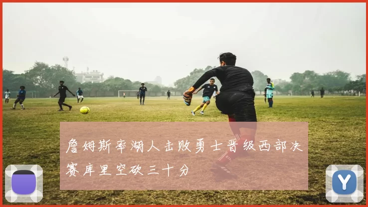 詹姆斯率湖人击败勇士晋级西部决赛库里空砍三十分