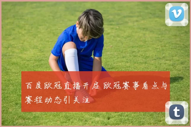 百度欧冠直播开启 欧冠赛事看点与赛程动态引关注
