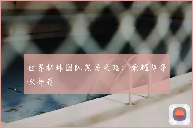 世界杯韩国队黑马之路：荣耀与争议并存