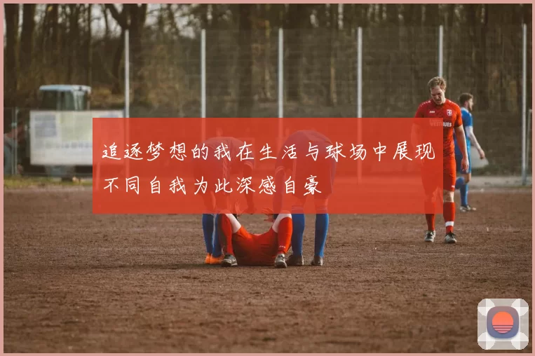 追逐梦想的我在生活与球场中展现不同自我为此深感自豪