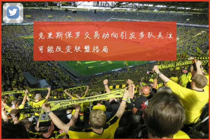 克里斯保罗交易动向引发多队关注可能改变联盟格局