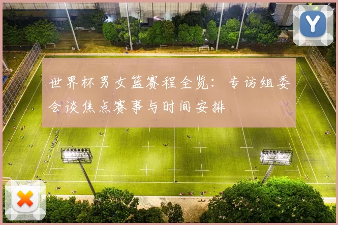 世界杯男女篮赛程全览：专访组委会谈焦点赛事与时间安排