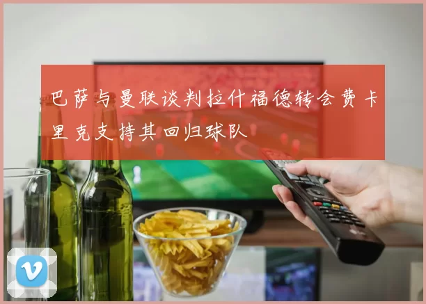 巴萨与曼联谈判拉什福德转会费卡里克支持其回归球队