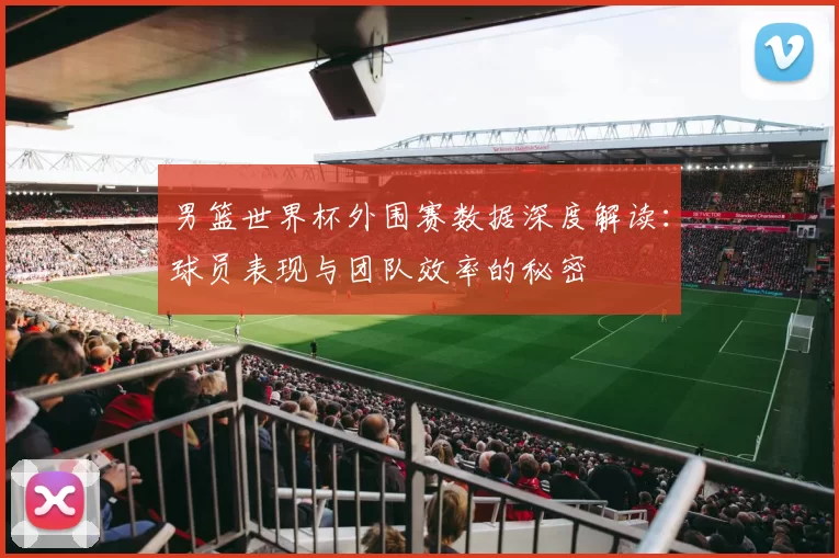 男篮世界杯外围赛数据深度解读:球员表现与团队效率的秘密