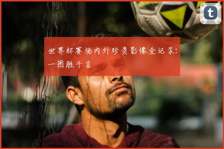世界杯赛场内外珍贵影像全记录：一图胜千言