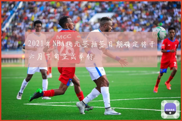 2021年NBA状元签抽签日期确定将于六月下旬正式举行