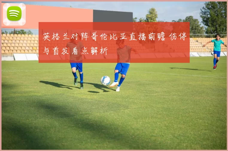 英格兰对阵哥伦比亚直播前瞻 伤停与首发看点解析