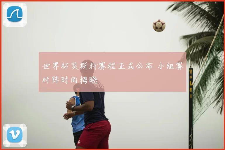 世界杯莫斯科赛程正式公布 小组赛对阵时间揭晓
