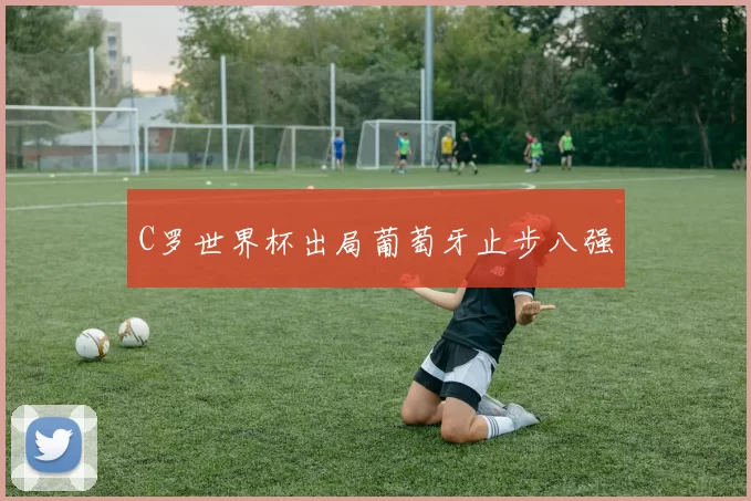 C罗世界杯出局葡萄牙止步八强