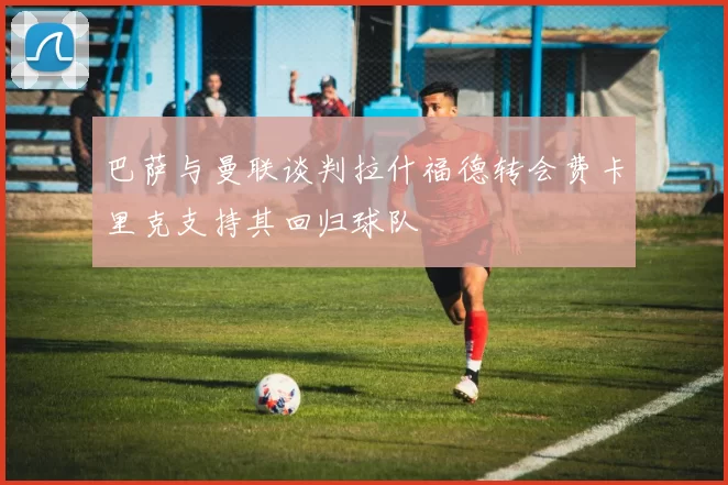 巴萨与曼联谈判拉什福德转会费卡里克支持其回归球队