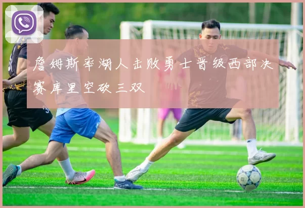 詹姆斯率湖人击败勇士晋级西部决赛库里空砍三双