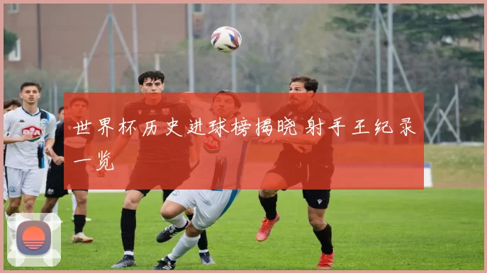 世界杯历史进球榜揭晓 射手王纪录一览