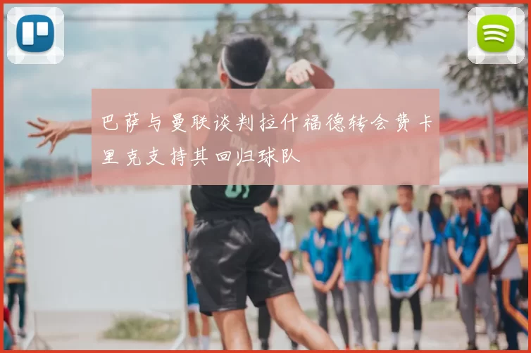 巴萨与曼联谈判拉什福德转会费卡里克支持其回归球队