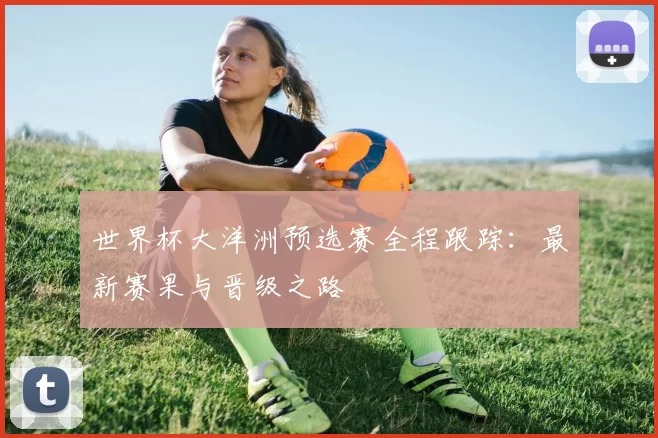 世界杯大洋洲预选赛全程跟踪：最新赛果与晋级之路