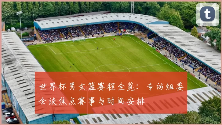 世界杯男女篮赛程全览：专访组委会谈焦点赛事与时间安排