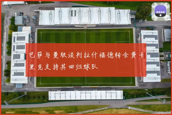 巴萨与曼联谈判拉什福德转会费卡里克支持其回归球队