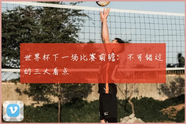世界杯下一场比赛前瞻:不可错过的三大看点