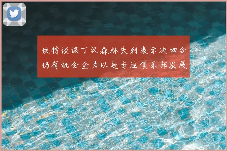 坎特谈诺丁汉森林失利表示次回合仍有机会全力以赴专注俱乐部发展
