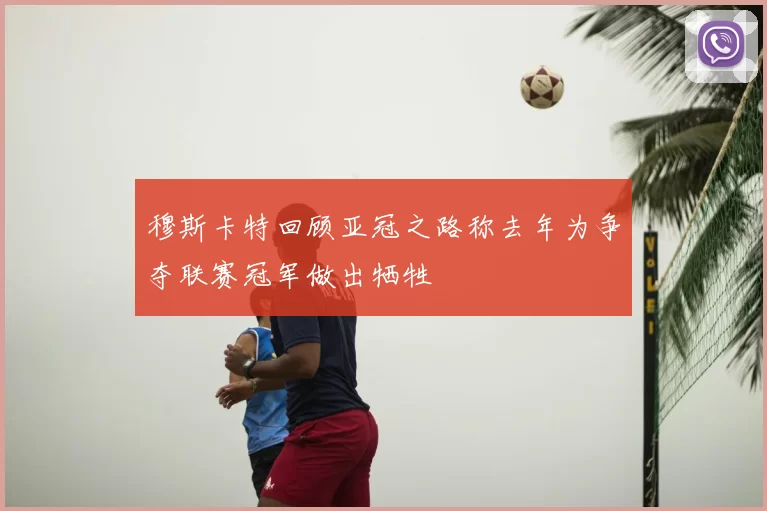 穆斯卡特回顾亚冠之路称去年为争夺联赛冠军做出牺牲
