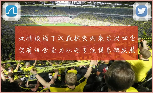 坎特谈诺丁汉森林失利表示次回合仍有机会全力以赴专注俱乐部发展