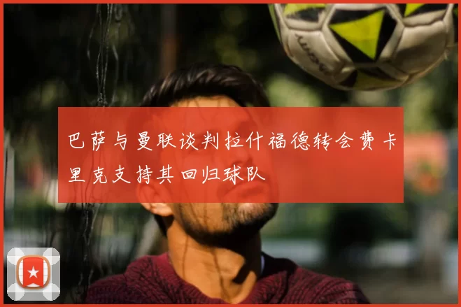 巴萨与曼联谈判拉什福德转会费卡里克支持其回归球队