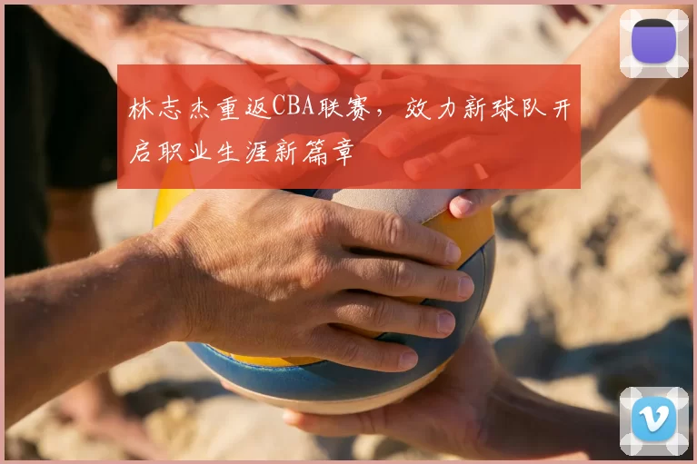 林志杰重返CBA联赛，效力新球队开启职业生涯新篇章