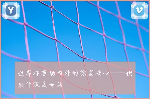 世界杯赛场内外的德国核心——德利什深度专访