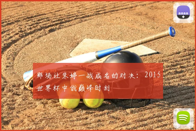 那场让朱婷一战成名的对决:2015世界杯中俄巅峰时刻