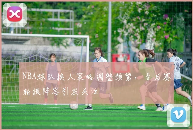 NBA球队换人策略调整频繁,季后赛轮换阵容引发关注