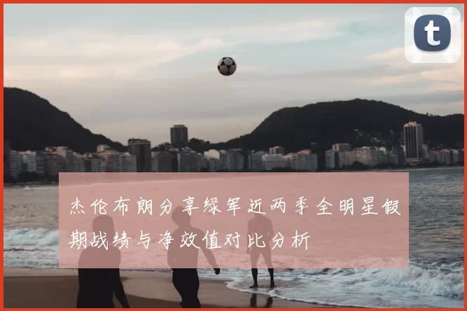 杰伦布朗分享绿军近两季全明星假期战绩与净效值对比分析