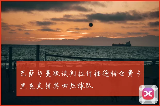 巴萨与曼联谈判拉什福德转会费卡里克支持其回归球队