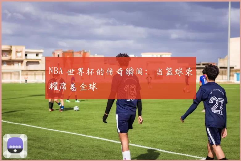 NBA 世界杯的传奇瞬间:当篮球荣耀席卷全球