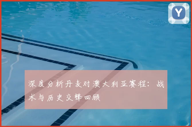 深度分析丹麦对澳大利亚赛程:战术与历史交锋回顾