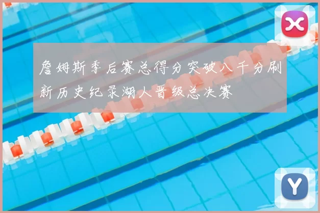 詹姆斯季后赛总得分突破八千分刷新历史纪录湖人晋级总决赛