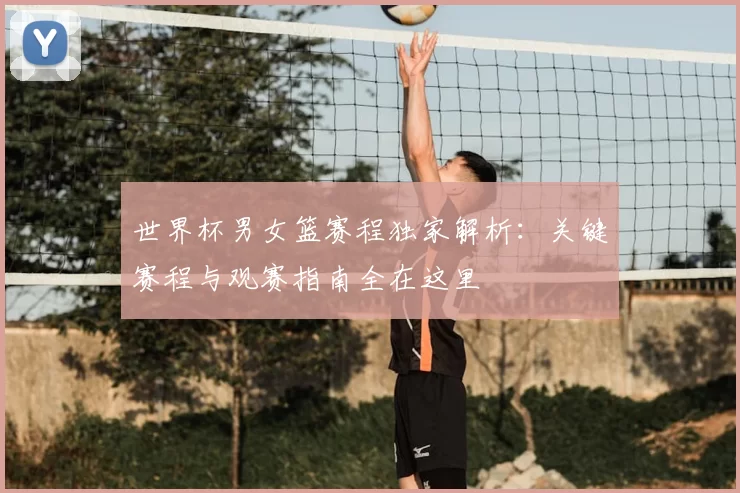 世界杯男女篮赛程独家解析:关键赛程与观赛指南全在这里