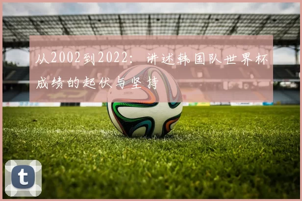 从2002到2022：讲述韩国队世界杯成绩的起伏与坚持