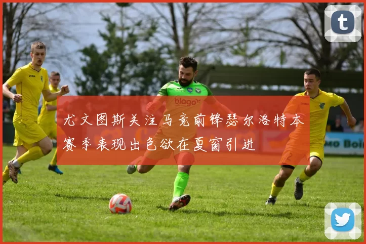 尤文图斯关注马竞前锋瑟尔洛特本赛季表现出色欲在夏窗引进